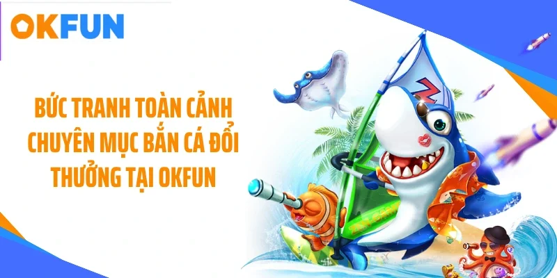 Bức tranh toàn cảnh chuyên mục bắn cá đổi thưởng tại OKFUN
