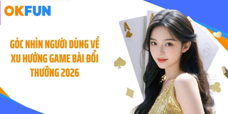 Góc nhìn người dùng về xu hướng game bài đổi thưởng 2026