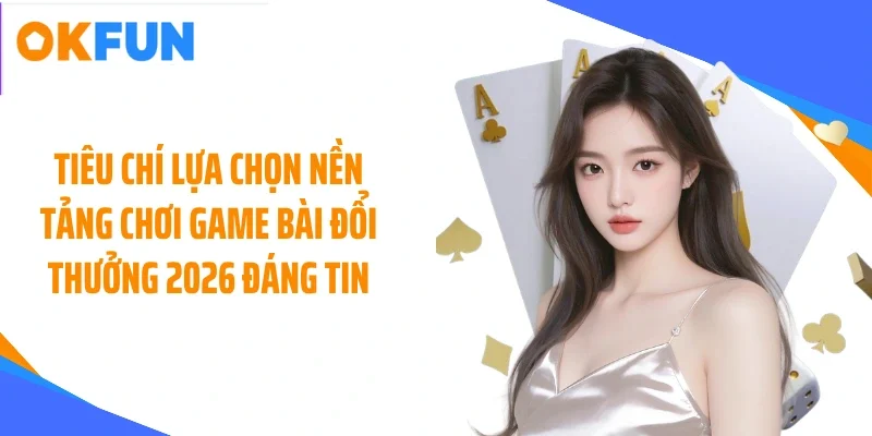 Tiêu chí lựa chọn nền tảng chơi game bài đổi thưởng 2026 đáng tin