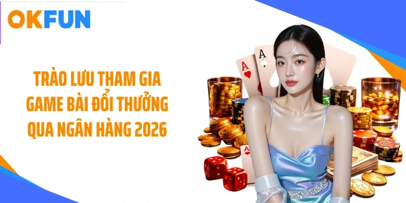 Trào lưu tham gia game bài đổi thưởng qua ngân hàng 2026
